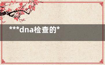 ***dna检查的***时间(***DNA检查啥的)