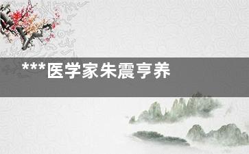 ***医学家朱震亨养生之道在于平时保养(***医学家朱震简历)