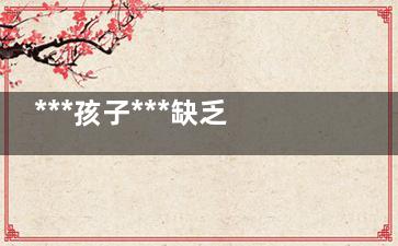 ***孩子***缺乏的教育(***孩子缺乏的哪些教育)