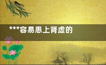 ***容易患上肾虚的十类男人(***容易患上肾虚的病)