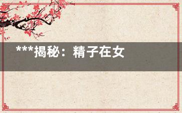 ***揭秘：精子在女性体内后呈现啥状态