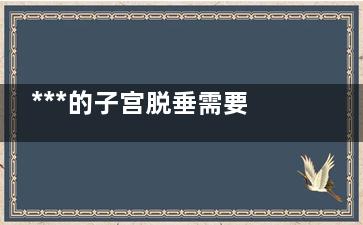 ***的子宫脱垂需要手术治疗么？,子宫脱垂要住院吗