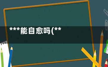 ***能自愈吗(***真的能自愈吗)