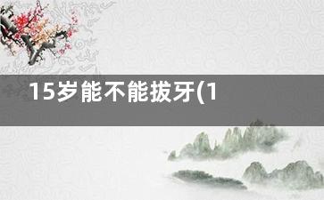 15岁能不能拔牙(15岁孩子拔牙有危险吗)