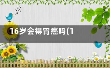 16岁会得胃癌吗(16岁会有胃病吗)