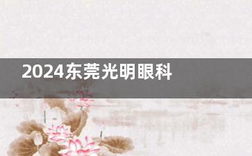 2024东莞光明眼科医院价格表公开：含激光手术/飞秒手术/晶体植入等价格解析