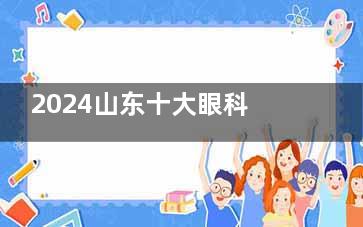 2024山东十大眼科医院排行榜更新：麦迪格/光正/新视界/新益民等眼科技术好口碑高