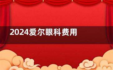 2024爱尔眼科费用价目表,含近视手术/白内障/青光眼/角膜塑形镜价格