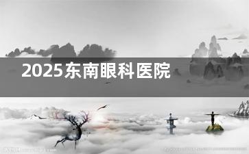 2025东南眼科医院验光收费标准更新出炉：基础30元起、散瞳200元起，含多城市分院收费参考！