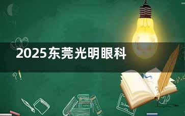 2025东莞光明眼科医院收费多少？近视手术9000+、白内障6200+，这份收费标准值得一看！