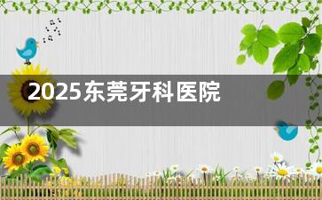 2025东莞牙科医院价目表来袭：种牙,正畸,镶牙,补牙,拔牙,牙周病,根管治疗费用一览