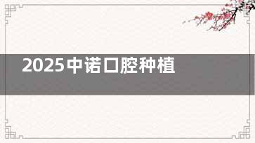 2025中诺口腔种植牙新价格表曝光：单颗/半口/全口费用全解析！