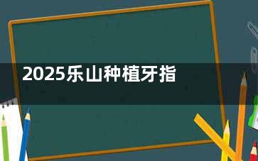 2025乐山种植牙指南：英美口腔地址、价格、医生、设备多方位解析