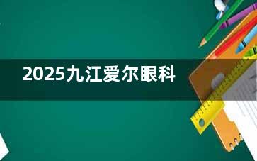 2025九江爱尔眼科医院价格表+地址时间：各项目收费标准及营业时间查询