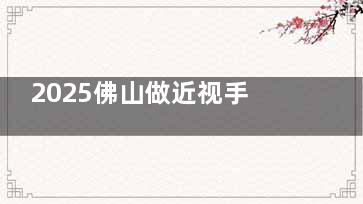 2025佛山做近视手术费用是多少？飞秒手术/激光手术/晶体植入价格一览
