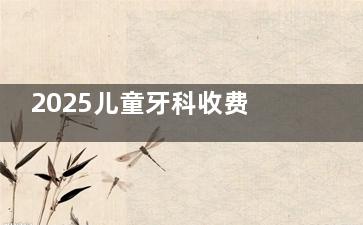 2025儿童牙科收费价目表：拔乳牙50-500元/颗，根管治疗580-880元，涂氟100元起，MRC矫正5000元起，隐适美25000元起