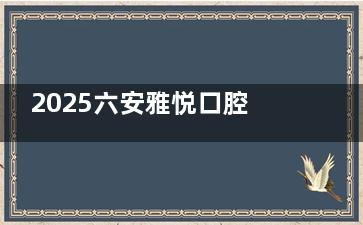 2025六安雅悦口腔价目表发布：种牙2888元起，矫正8000元起，补牙150元起，洗牙200元起！
