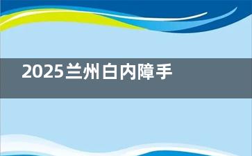 2025兰州白内障手术免费政策新规，免费项目/定点医院/申请流程/注意事项分享！