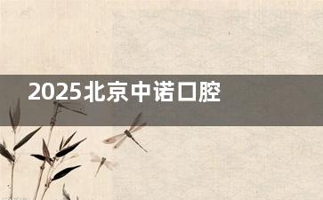 2025北京中诺口腔医院价格表:种植牙/矫正/全瓷牙/吸附性义齿价目全公开