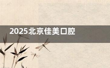 2025北京佳美口腔价格表！韩国登腾种植牙4980元起、传统金属托槽矫正8900元起