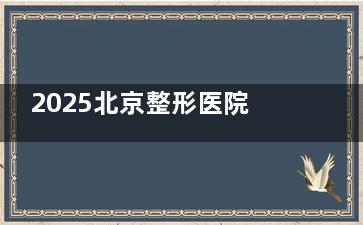2025北京整形医院排名榜单!整友票选这几家综合实力强,从头到脚都擅长!
