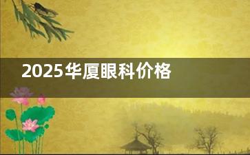 2025华厦眼科价格表来袭~含西安&宁德&龙岩&淮南&南平&三明&漳州门店费用