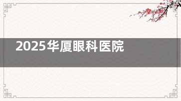 2025华厦眼科医院收费价目表查看，近视矫正8000元起/白内障3000元起/OK镜4800元起！