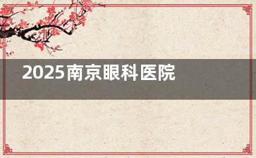 2025南京眼科医院收费标准一览：近视手术8800元起，白内障10000元起，OK镜6700元起