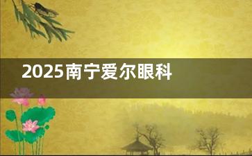 2025南宁爱尔眼科收费全揭秘！近视手术/白内障价格透明化！