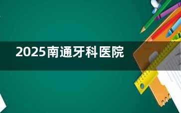 2025南通牙科医院收费价目表来啦！种植牙、牙齿矫正、根管治疗等项目价格明细，看牙有参考