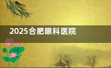 2025合肥眼科医院收费价目表查询：近视手术6800元起，白内障5000元起，角膜塑形镜4800元起，青光眼1200元起