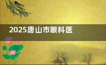 2025唐山市眼科医院近视眼手术价格收费揭秘！从7800元起到4万元起，这些真实账本值得收藏！
