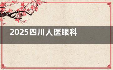2025四川人医眼科收费：ICL28700起，白内障4600起，蔡司全飞秒17600起
