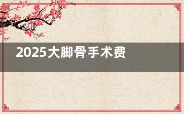 2025大脚骨手术费用一览:涵盖外翻矫正手术不同价位,了解大脚骨外翻矫正手术多少钱