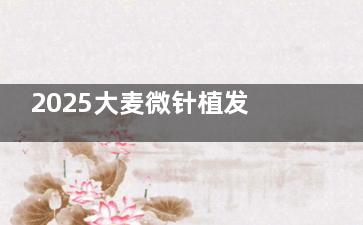 2025大麦微针植发收费价格表公布！头顶稀疏4400+头顶大面积稀疏30000+胡须种植12000+