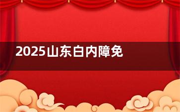 2025山东白内障免费治疗攻略！谁能申请？怎么报名？答案全在这！
