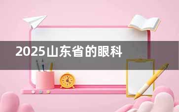 2025山东省的眼科医院收费明细参考，含角膜病/白内障/眼底病/青光眼/角膜屈光/配镜费用