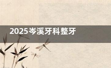 2025岑溪牙科整牙收费标准更新：金属矫正8000元起，隐形牙套15000元起，机构如何定价一目了然！