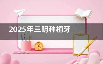 2025年三明种植牙收费大揭秘，一颗牙的合理花费是这样！