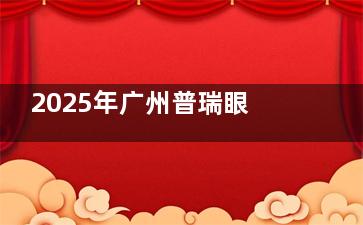 2025年广州普瑞眼科更新项目价格表：近视激光1.5万元起、全飞秒3万元起，附医生详情及预约方式