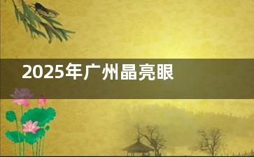 2025年广州晶亮眼科医院收费价目表查询：近视手术9800+/白内障5800+/OK镜5000+