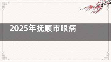 2025年抚顺市眼病医院诊疗费用一览，眼底病、青光眼、白内障、角膜病等项目收费详情