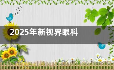 2025年新视界眼科医院价格表全解析：近视眼15000元起、白内障5000元起、角膜塑形镜6800元起~
