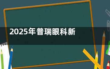 2025年普瑞眼科新报价单！近视手术和常见项目费用抢先看！