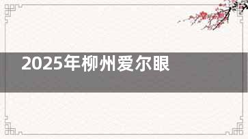 2025年柳州爱尔眼科医院价格表公开：近视手术10800+/斜视矫正5800+/青光眼手术8800+