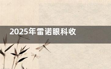 2025年雷诺眼科收费价目表全新一览：近视手术11000+/白内障手术1200+/OK镜7800+