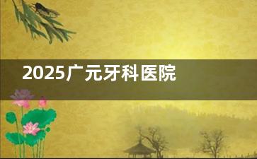 2025广元牙科医院价格大揭秘！种植牙、牙齿矫正、镶牙、洗牙、牙齿美白价格一键查询，速来
