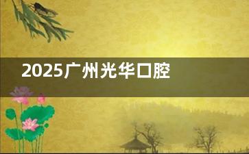 2025广州光华口腔医院收费标准大更新！种植牙3500+矫正6800+烤瓷牙800+冷光美白1500+