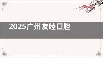 2025广州友睦口腔价目大揭秘！种牙、矫正、补牙等项目超低价来袭！