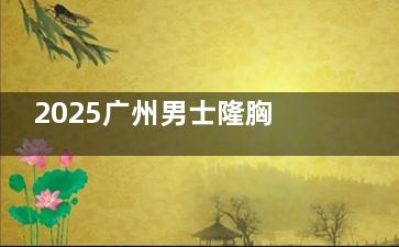 2025广州男士隆胸医院排名实力盘点：广州10家医院技术特色与价格对比，真实信息汇总收藏！